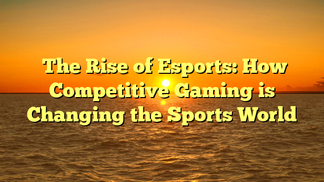 ﻿The Rise of Esports: How Competitive Gaming is Changing the Sports World